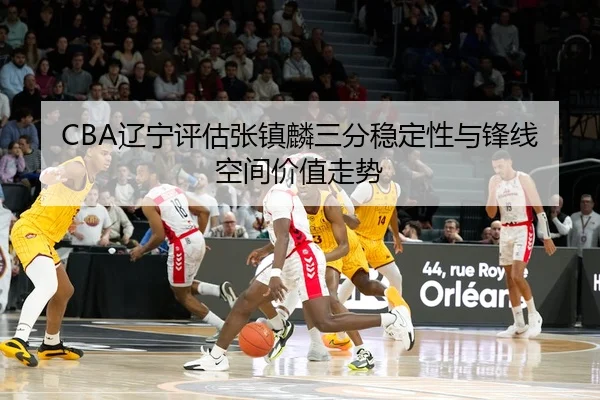 CBA辽宁评估张镇麟三分稳定性与锋线空间价值走势