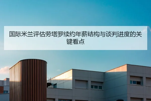 国际米兰评估劳塔罗续约年薪结构与谈判进度的关键看点
